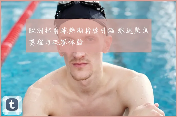 欧洲杯看球热潮持续升温 球迷聚焦赛程与观赛体验