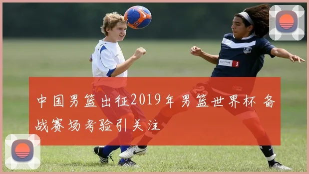 中国男篮出征2019年男篮世界杯 备战赛场考验引关注