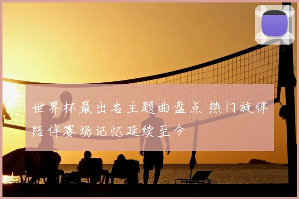 世界杯最出名主题曲盘点 热门旋律陪伴赛场记忆延续至今