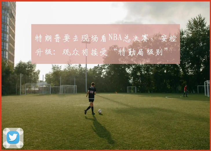 特朗普要去现场看NBA总决赛，安检升级：观众将接受“特勤局级别”安检，禁止带包，至少提前2小时入场