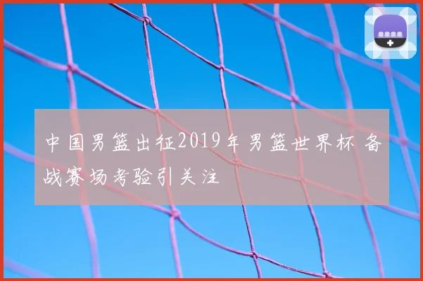中国男篮出征2019年男篮世界杯 备战赛场考验引关注