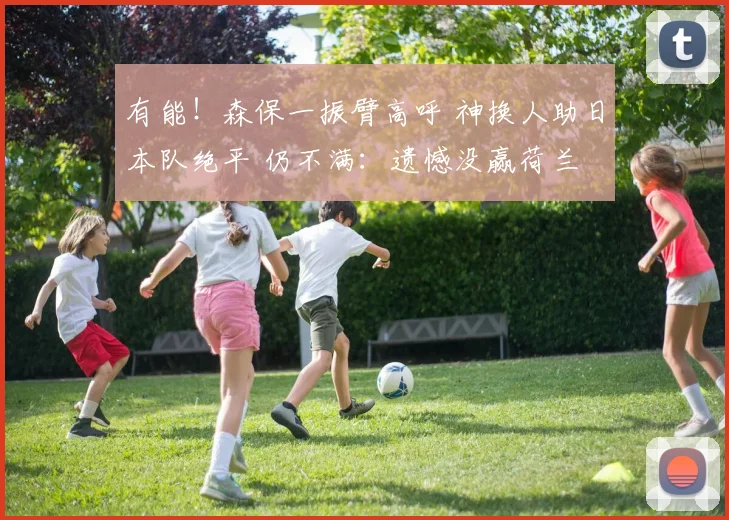 有能！森保一振臂高呼 神换人助日本队绝平 仍不满：遗憾没赢荷兰