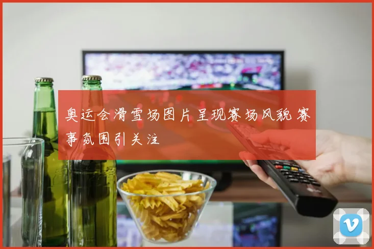 奥运会滑雪场图片呈现赛场风貌 赛事氛围引关注
