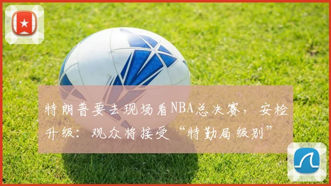 特朗普要去现场看NBA总决赛，安检升级：观众将接受“特勤局级别”安检，禁止带包，至少提前2小时入场