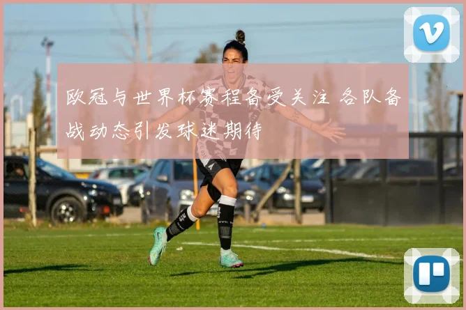 欧冠与世界杯赛程备受关注 各队备战动态引发球迷期待