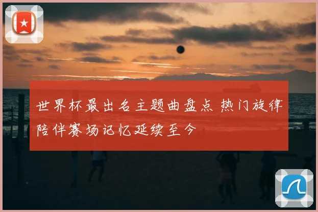 世界杯最出名主题曲盘点 热门旋律陪伴赛场记忆延续至今