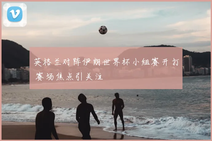 英格兰对阵伊朗世界杯小组赛开打 赛场焦点引关注