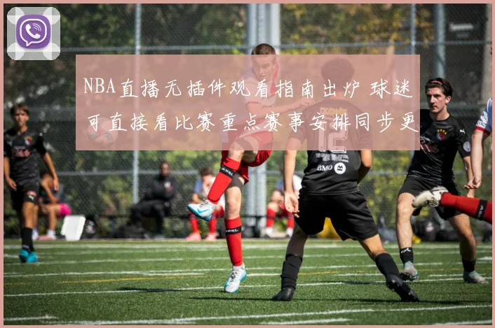 NBA直播无插件观看指南出炉 球迷可直接看比赛重点赛事安排同步更新