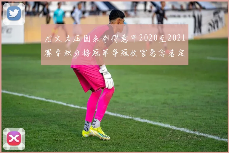 尤文力压国米夺得意甲2020至2021赛季积分榜冠军争冠收官悬念落定