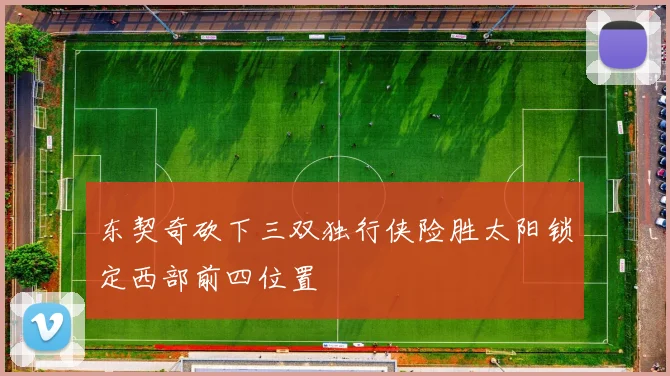 东契奇砍下三双独行侠险胜太阳锁定西部前四位置