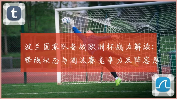 波兰国家队备战欧洲杯战力解读：锋线状态与淘汰赛竞争力及阵容厚度评估