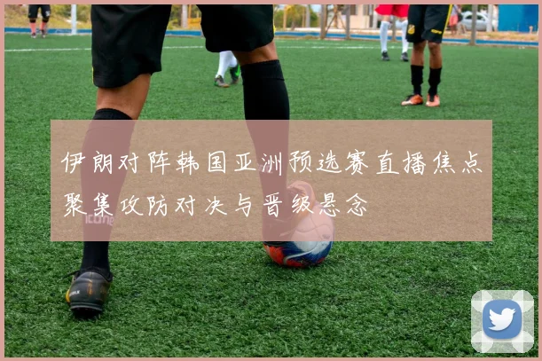 伊朗对阵韩国亚洲预选赛直播焦点聚集攻防对决与晋级悬念