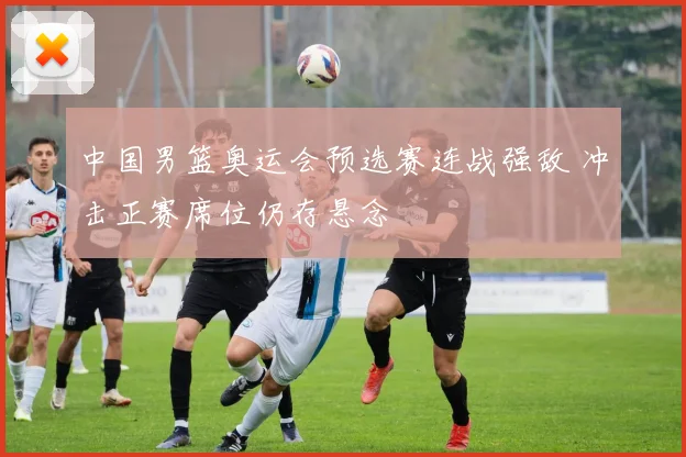 中国男篮奥运会预选赛连战强敌 冲击正赛席位仍存悬念