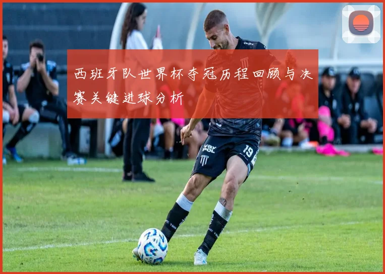 西班牙队世界杯夺冠历程回顾与决赛关键进球分析