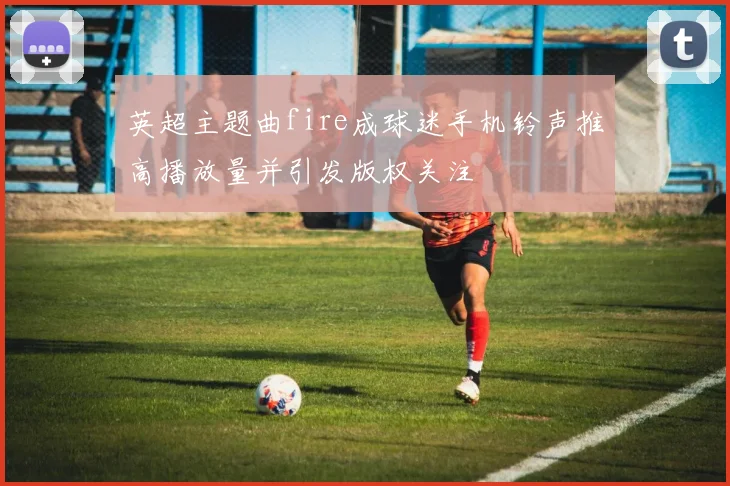 英超主题曲fire成球迷手机铃声推高播放量并引发版权关注