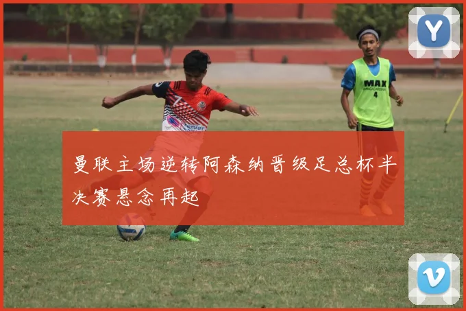 曼联主场逆转阿森纳晋级足总杯半决赛悬念再起