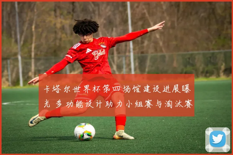 卡塔尔世界杯第四场馆建设进展曝光 多功能设计助力小组赛与淘汰赛氛围