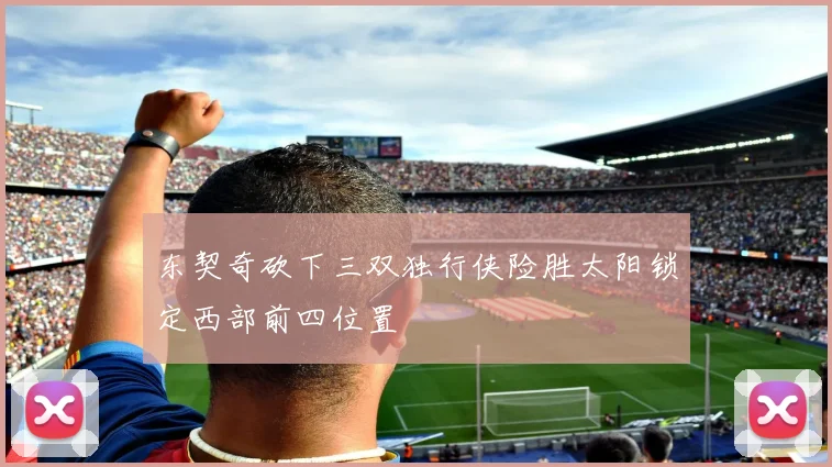 东契奇砍下三双独行侠险胜太阳锁定西部前四位置