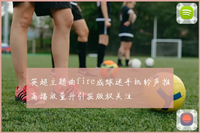 英超主题曲fire成球迷手机铃声推高播放量并引发版权关注